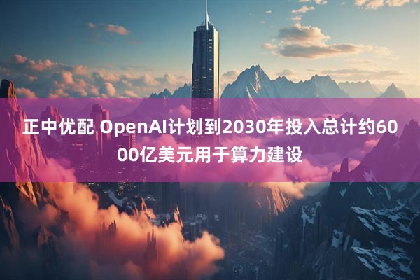 正中优配 OpenAI计划到2030年投入总计约6000亿美元用于算力建设