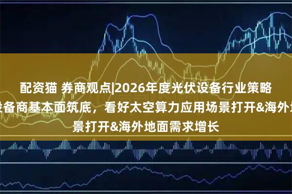 配资猫 券商观点|2026年度光伏设备行业策略报告：光伏设备商基本面筑底，看好太空算力应用场景打开&海外地面需求增长