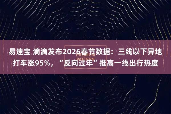 易速宝 滴滴发布2026春节数据：三线以下异地打车涨95%，“反向过年”推高一线出行热度