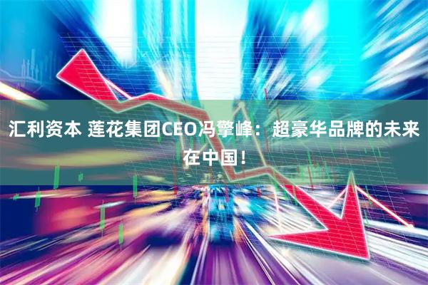 汇利资本 莲花集团CEO冯擎峰：超豪华品牌的未来在中国！