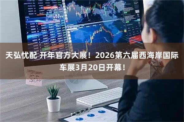 天弘忧配 开年官方大展！2026第六届西海岸国际车展3月20日开幕！