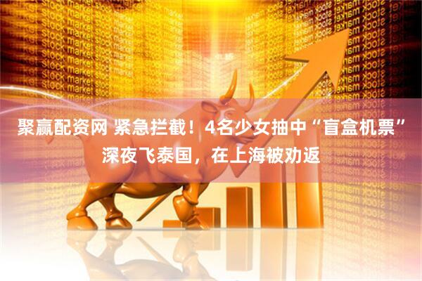 聚赢配资网 紧急拦截！4名少女抽中“盲盒机票”深夜飞泰国，在上海被劝返