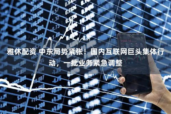 雅休配资 中东局势紧张！国内互联网巨头集体行动，一批业务紧急调整