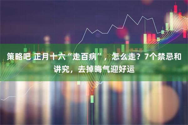 策略吧 正月十六“走百病”，怎么走？7个禁忌和讲究，去掉晦气迎好运
