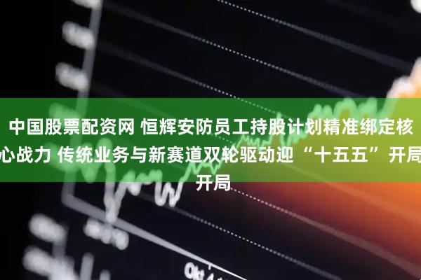 中国股票配资网 恒辉安防员工持股计划精准绑定核心战力 传统业务与新赛道双轮驱动迎 “十五五” 开局
