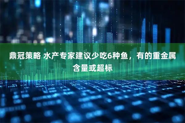 鼎冠策略 水产专家建议少吃6种鱼，有的重金属含量或超标