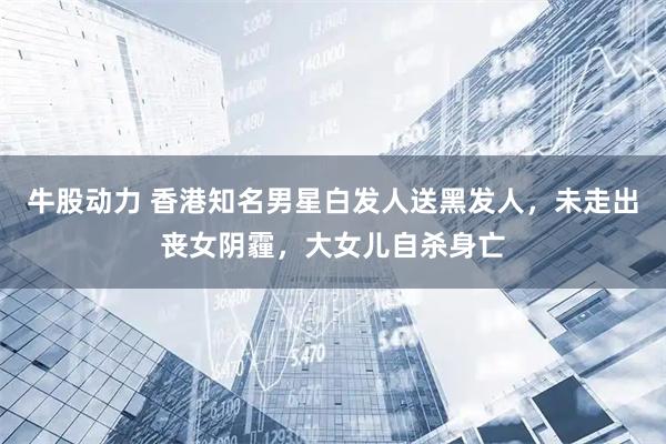 牛股动力 香港知名男星白发人送黑发人，未走出丧女阴霾，大女儿自杀身亡