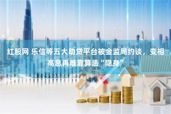 红股网 乐信等五大助贷平台被金监局约谈，变相高息再难靠算法“隐身”