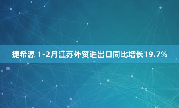 捷希源 1-2月江苏外贸进出口同比增长19.7%