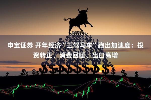 申宝证券 开年经济“三驾马车”跑出加速度：投资转正、消费回暖、出口高增