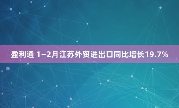 盈利通 1—2月江苏外贸进出口同比增长19.7%