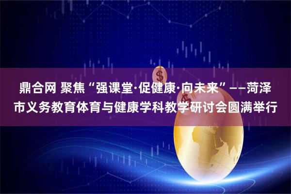 鼎合网 聚焦“强课堂·促健康·向未来”——菏泽市义务教育体育与健康学科教学研讨会圆满举行