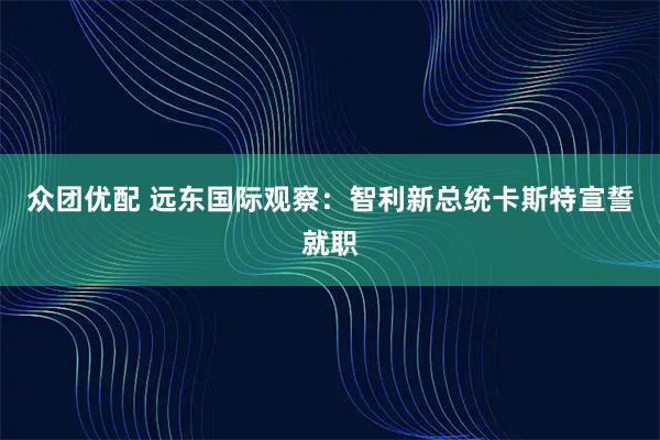 众团优配 远东国际观察：智利新总统卡斯特宣誓就职