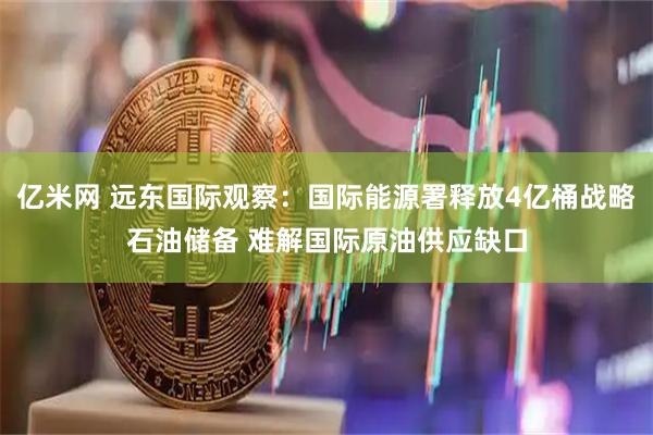 亿米网 远东国际观察：国际能源署释放4亿桶战略石油储备 难解国际原油供应缺口