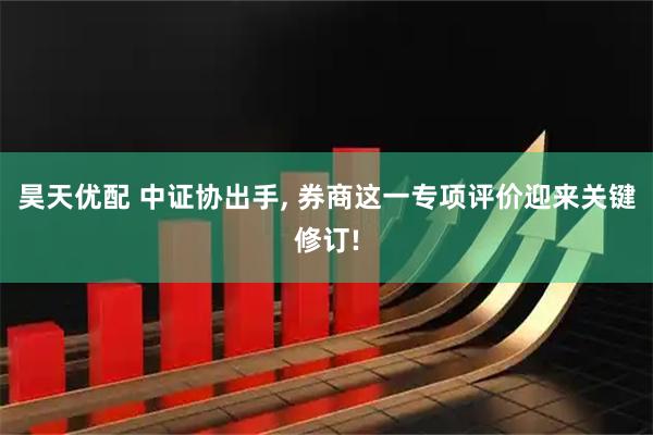 昊天优配 中证协出手, 券商这一专项评价迎来关键修订!