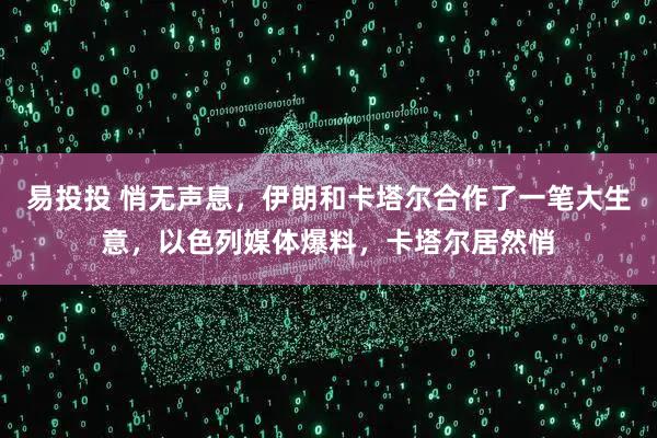 易投投 悄无声息,伊朗和卡塔尔合作了一笔大生意,以色列媒体爆料,卡塔尔居然悄