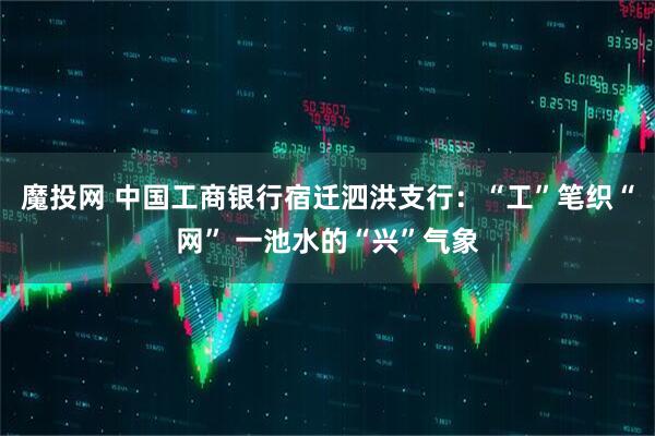 魔投网 中国工商银行宿迁泗洪支行：“工”笔织“网” 一池水的“兴”气象