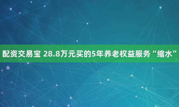 配资交易宝 28.8万元买的5年养老权益服务“缩水”