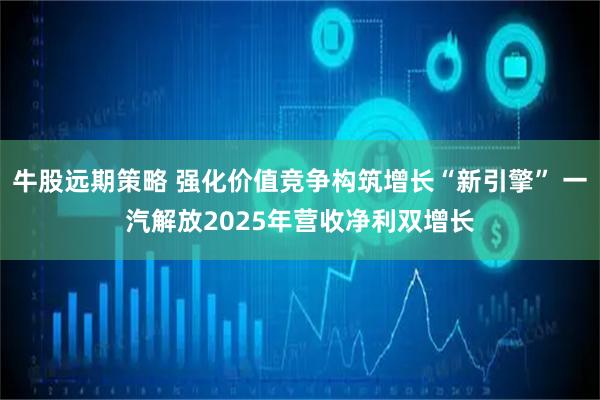 牛股远期策略 强化价值竞争构筑增长“新引擎” 一汽解放2025年营收净利双增长