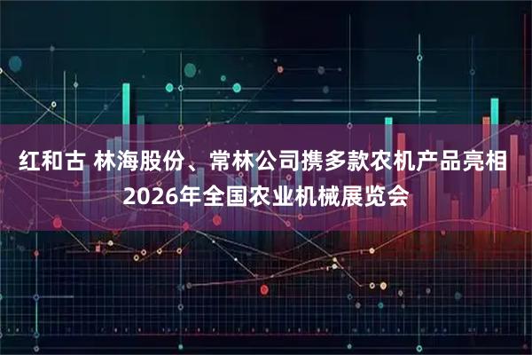 红和古 林海股份、常林公司携多款农机产品亮相 2026年全国农业机械展览会