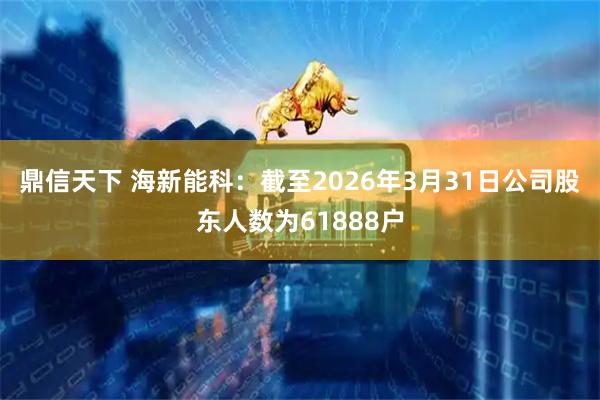 鼎信天下 海新能科：截至2026年3月31日公司股东人数为61888户