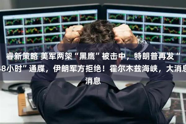 睿新策略 美军两架“黑鹰”被击中，特朗普再发“48小时”通牒，伊朗军方拒绝！霍尔木兹海峡，大消息