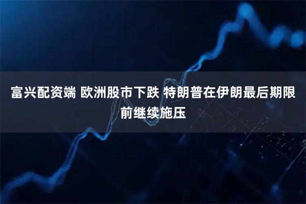 富兴配资端 欧洲股市下跌 特朗普在伊朗最后期限前继续施压