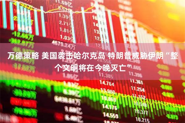 万德策略 美国袭击哈尔克岛 特朗普威胁伊朗“整个文明将在今晚灭亡”
