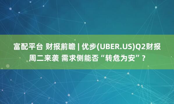 富配平台 财报前瞻 | 优步(UBER.US)Q2财报周二来袭 需求侧能否“转危为安”？
