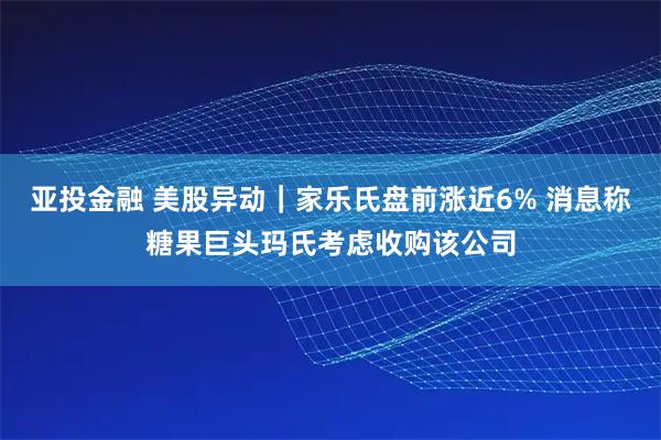 亚投金融 美股异动｜家乐氏盘前涨近6% 消息称糖果巨头玛氏考虑收购该公司