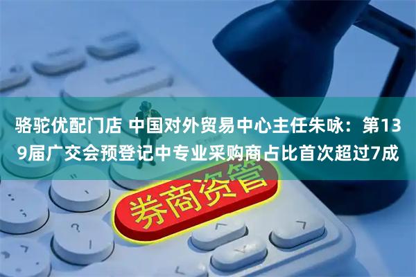 骆驼优配门店 中国对外贸易中心主任朱咏：第139届广交会预登记中专业采购商占比首次超过7成
