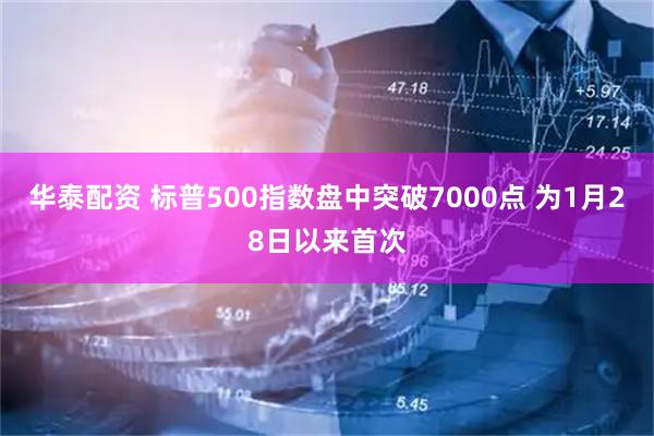 华泰配资 标普500指数盘中突破7000点 为1月28日以来首次