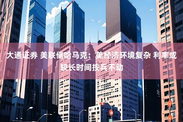 大通证券 美联储哈马克：美经济环境复杂 利率或较长时间按兵不动