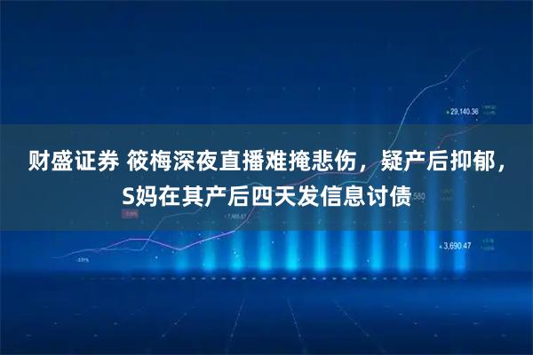 财盛证券 筱梅深夜直播难掩悲伤,疑产后抑郁,S妈在其产后四天发信息讨债