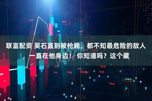 联富配资 吴石直到被枪毙，都不知最危险的敌人，一直在他身边！ 你知道吗？这个藏