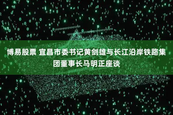 博易股票 宜昌市委书记黄剑雄与长江沿岸铁路集团董事长马明正座谈