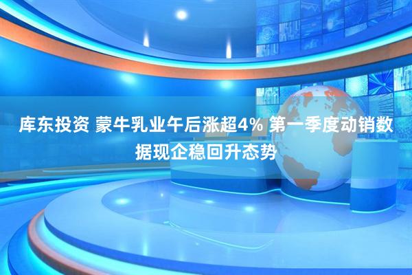 库东投资 蒙牛乳业午后涨超4% 第一季度动销数据现企稳回升态势