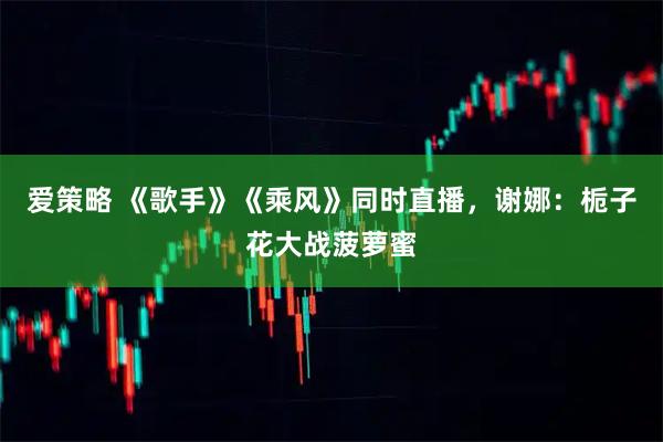 爱策略 《歌手》《乘风》同时直播，谢娜：栀子花大战菠萝蜜