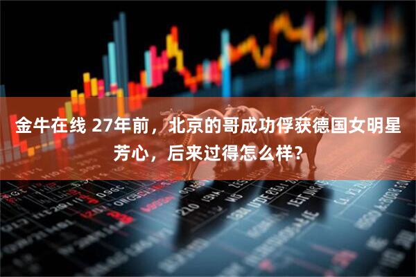 金牛在线 27年前，北京的哥成功俘获德国女明星芳心，后来过得怎么样？