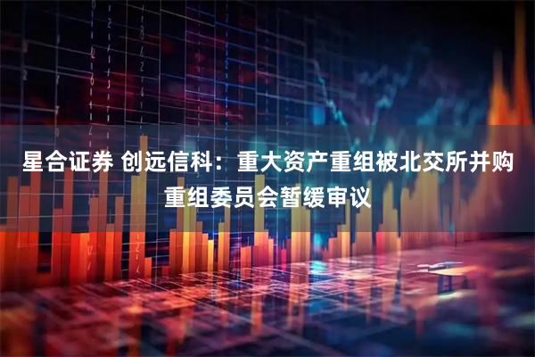 星合证券 创远信科：重大资产重组被北交所并购重组委员会暂缓审议