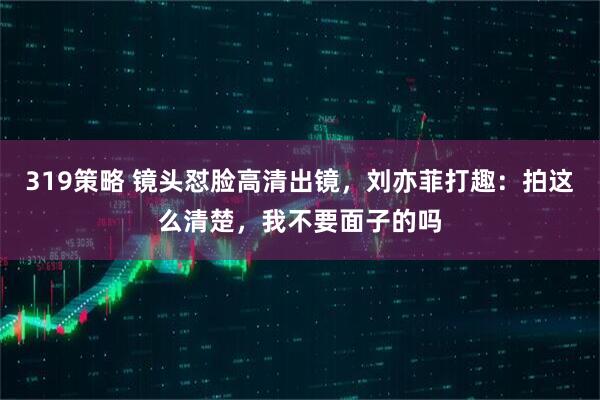 319策略 镜头怼脸高清出镜，刘亦菲打趣：拍这么清楚，我不要面子的吗