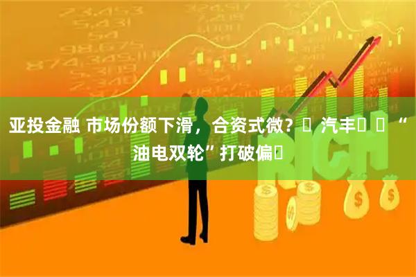 亚投金融 市场份额下滑,合资式微?⼴汽丰⽥⽤“油电双轮”打破偏⻅