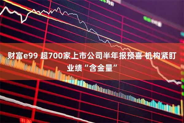 财富e99 超700家上市公司半年报预喜 机构紧盯业绩“含金量”