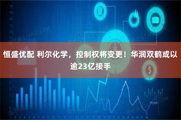 恒盛优配 利尔化学，控制权将变更！华润双鹤或以逾23亿接手