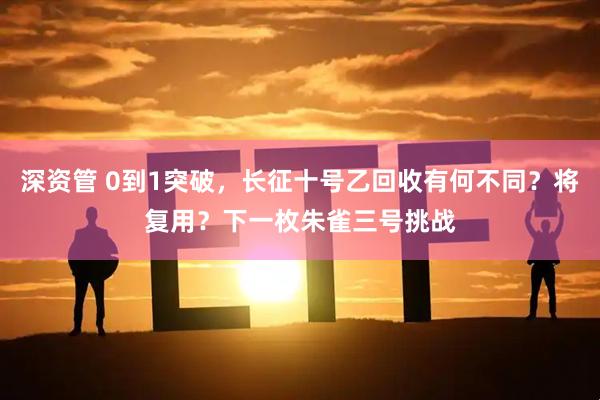 深资管 0到1突破,长征十号乙回收有何不同?将复用?下一枚朱雀三号挑战