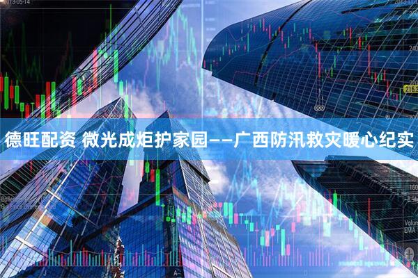 德旺配资 微光成炬护家园——广西防汛救灾暖心纪实