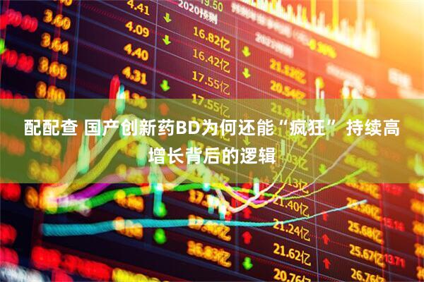配配查 国产创新药BD为何还能“疯狂” 持续高增长背后的逻辑