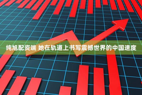 纯旭配资端 她在轨道上书写震撼世界的中国速度