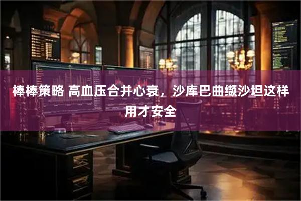 棒棒策略 高血压合并心衰，沙库巴曲缬沙坦这样用才安全