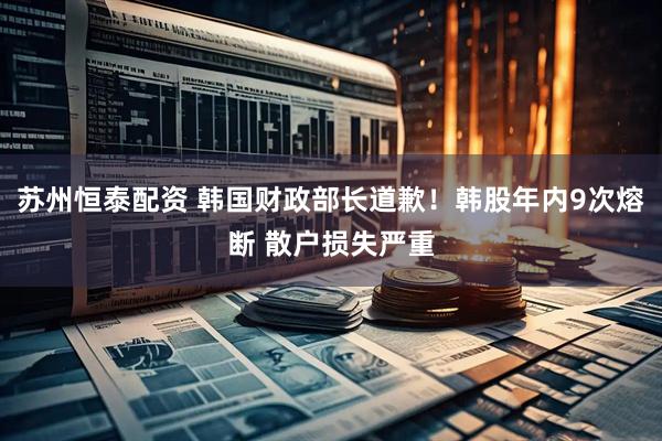 苏州恒泰配资 韩国财政部长道歉！韩股年内9次熔断 散户损失严重